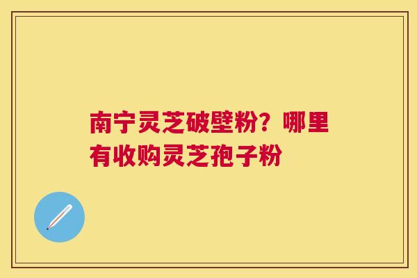 南宁灵芝破壁粉？哪里有收购灵芝孢子粉