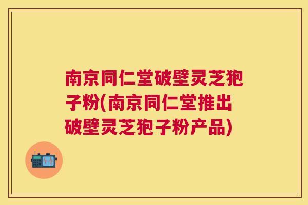 南京同仁堂破壁灵芝狍子粉(南京同仁堂推出破壁灵芝狍子粉产品)
