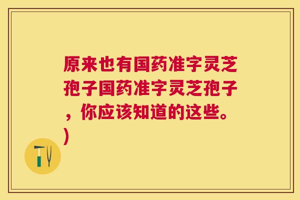 原来也有国药准字灵芝孢子国药准字灵芝孢子,你应该知道的这些。) 原来也有国药准字灵芝孢子国药准字灵芝孢子,你应该知道的这些。)