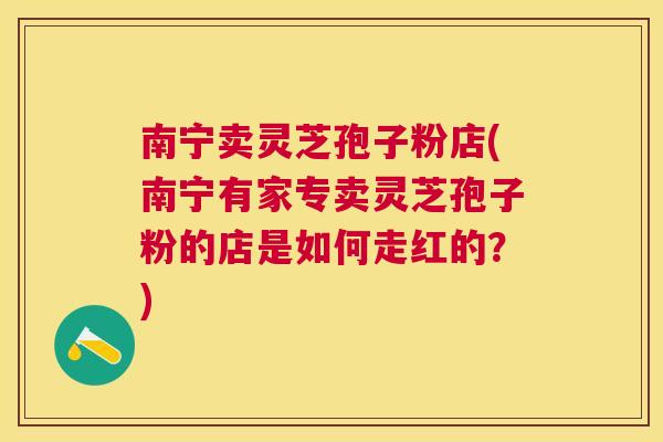 南宁卖灵芝孢子粉店(南宁有家专卖灵芝孢子粉的店是如何走红的?) 南宁卖灵芝孢子粉店(南宁有家专卖灵芝孢子粉的店是如何走红的?)