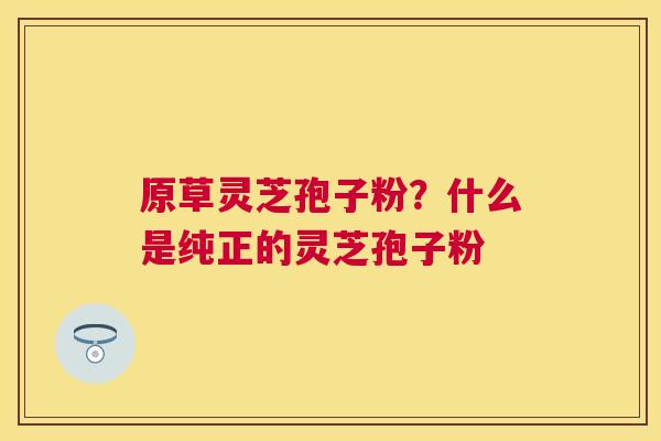 原草灵芝孢子粉？什么是纯正的灵芝孢子粉
