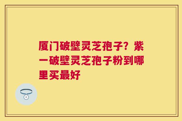厦门破壁灵芝孢子？紫一破壁灵芝孢子粉到哪里买好