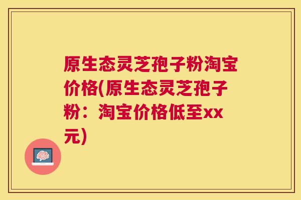原生态灵芝孢子粉淘宝价格(原生态灵芝孢子粉:淘宝价格低至xx元) 原生态灵芝孢子粉淘宝价格(原生态灵芝孢子粉:淘宝价格低至xx元)