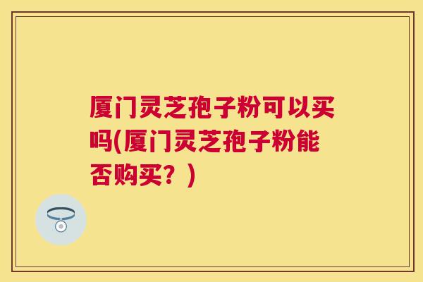 厦门灵芝孢子粉可以买吗(厦门灵芝孢子粉能否购买?) 厦门灵芝孢子粉可以买吗(厦门灵芝孢子粉能否购买?)