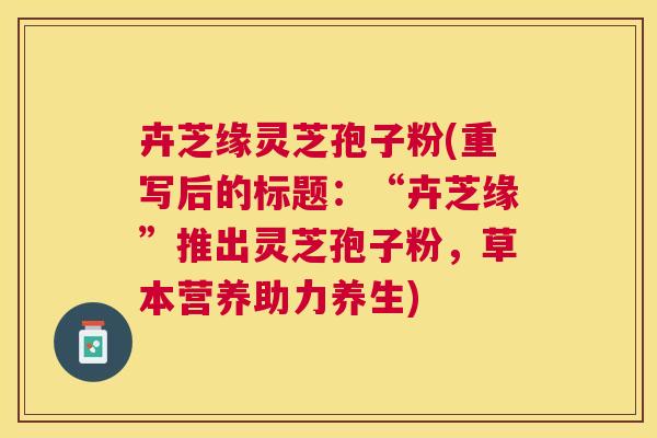 卉芝缘灵芝孢子粉(重写后的标题:“卉芝缘”推出灵芝孢子粉,草本营养助力养生) 卉芝缘灵芝孢子粉(重写后的标题:“卉芝缘”推出灵芝孢子粉,草本营养助力养生)