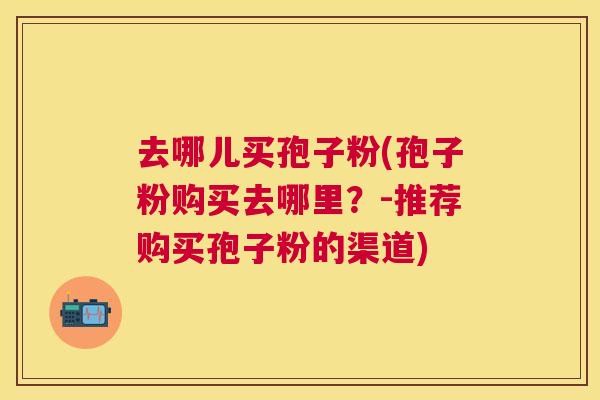 去哪儿买孢子粉(孢子粉购买去哪里？-推荐购买孢子粉的渠道)
