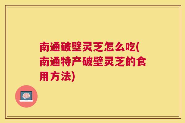 南通破壁灵芝怎么吃(南通特产破壁灵芝的食用方法)