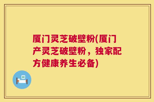 厦门灵芝破壁粉(厦门产灵芝破壁粉，独家配方健康养生必备)