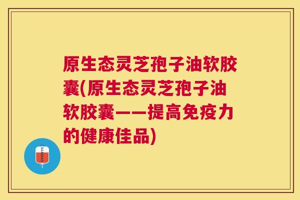 原生态灵芝孢子油软胶囊(原生态灵芝孢子油软胶囊——提高免疫力的健康佳品) 原生态灵芝孢子油软胶囊(原生态灵芝孢子油软胶囊——提高免疫力的健康佳品)