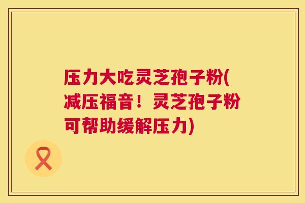 压力大吃灵芝孢子粉(减压福音！灵芝孢子粉可帮助缓解压力)