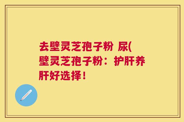 去壁灵芝孢子粉 尿(壁灵芝孢子粉:养好选择! 去壁灵芝孢子粉 尿(壁灵芝孢子粉:养好选择!