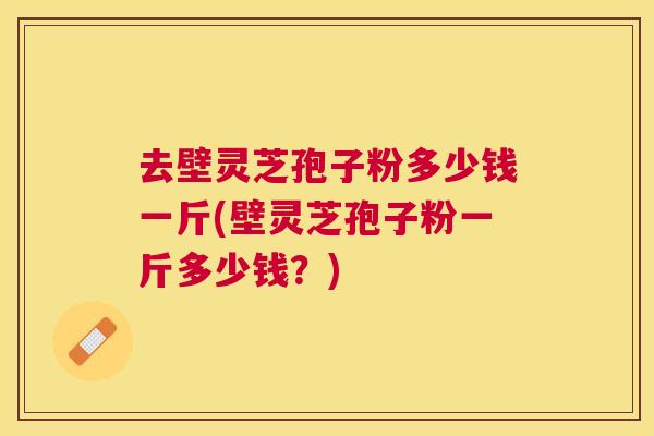 去壁灵芝孢子粉多少钱一斤(壁灵芝孢子粉一斤多少钱?) 去壁灵芝孢子粉多少钱一斤(壁灵芝孢子粉一斤多少钱?)
