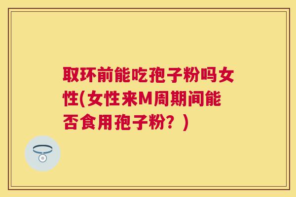 取环前能吃孢子粉吗女性(女性来M周期间能否食用孢子粉?) 取环前能吃孢子粉吗女性(女性来M周期间能否食用孢子粉?)