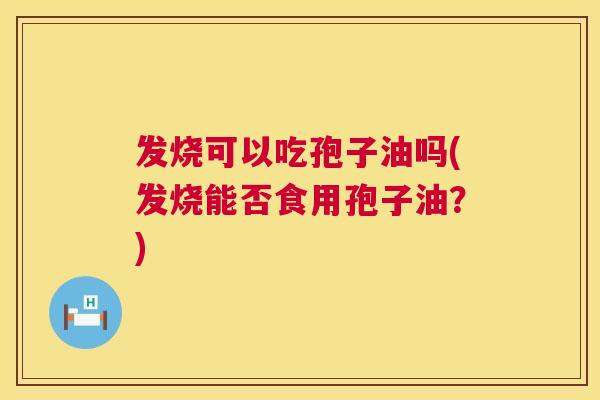 发烧可以吃孢子油吗(发烧能否食用孢子油?) 发烧可以吃孢子油吗(发烧能否食用孢子油?)