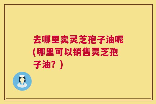 去哪里卖灵芝孢子油呢(哪里可以销售灵芝孢子油?) 去哪里卖灵芝孢子油呢(哪里可以销售灵芝孢子油?)