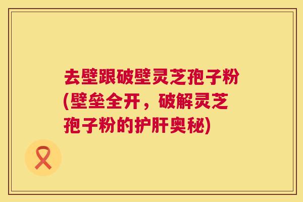 去壁跟破壁灵芝孢子粉(壁垒全开，破解灵芝孢子粉的奥秘)