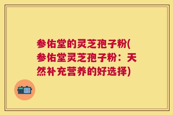 参佑堂的灵芝孢子粉(参佑堂灵芝孢子粉:天然补充营养的好选择) 参佑堂的灵芝孢子粉(参佑堂灵芝孢子粉:天然补充营养的好选择)