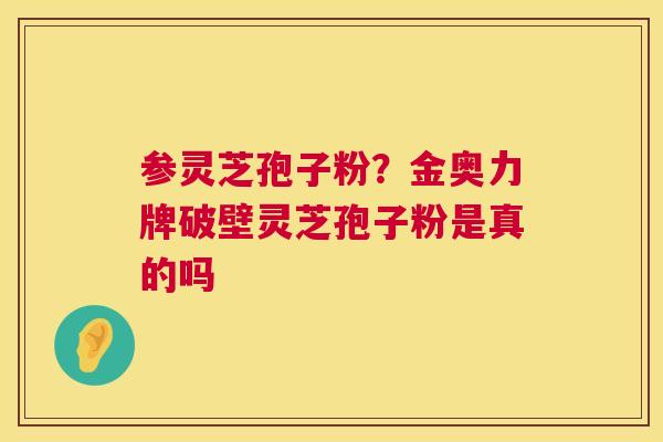 参灵芝孢子粉？金奥力牌破壁灵芝孢子粉是真的吗