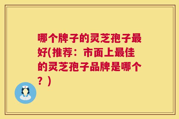 哪个牌子的灵芝孢子好(推荐：市面上佳的灵芝孢子品牌是哪个？)