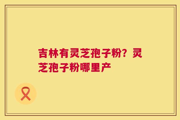 吉林有灵芝孢子粉？灵芝孢子粉哪里产
