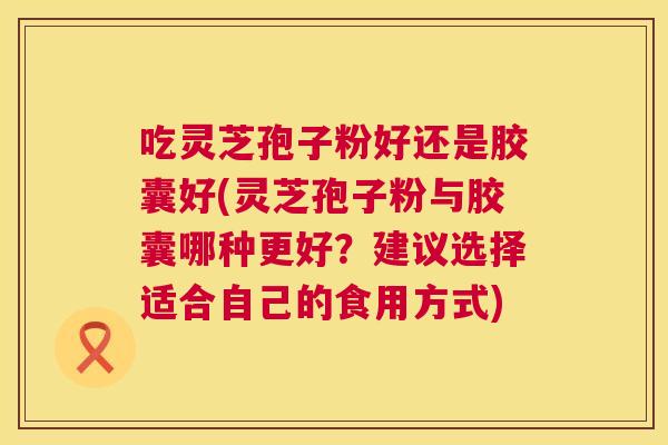 吃灵芝孢子粉好还是胶囊好(灵芝孢子粉与胶囊哪种更好？建议选择适合自己的食用方式)