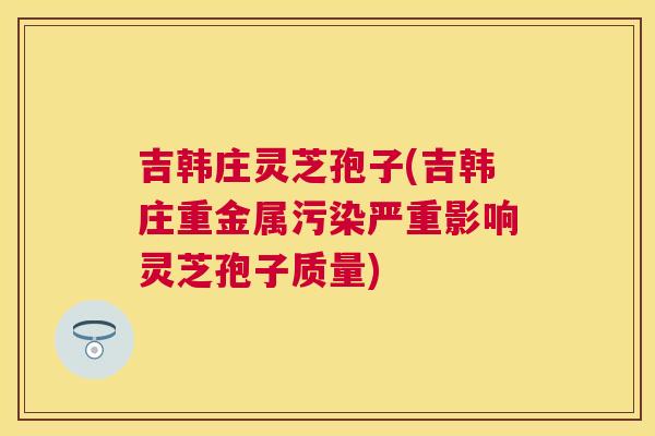 吉韩庄灵芝孢子(吉韩庄重金属污染严重影响灵芝孢子质量) 吉韩庄灵芝孢子(吉韩庄重金属污染严重影响灵芝孢子质量)