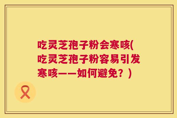 吃灵芝孢子粉会寒咳(吃灵芝孢子粉容易引发寒咳——如何避免？)