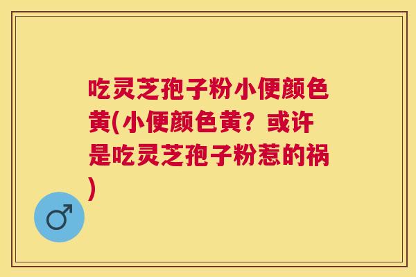 吃灵芝孢子粉小便颜色黄(小便颜色黄?或许是吃灵芝孢子粉惹的祸) 吃灵芝孢子粉小便颜色黄(小便颜色黄?或许是吃灵芝孢子粉惹的祸)