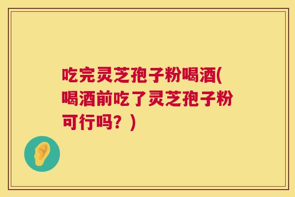吃完灵芝孢子粉喝酒(喝酒前吃了灵芝孢子粉可行吗?) 吃完灵芝孢子粉喝酒(喝酒前吃了灵芝孢子粉可行吗?)