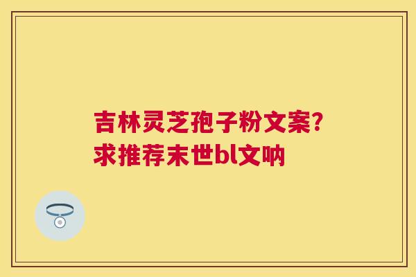 吉林灵芝孢子粉文案?求推荐末世bl文呐 吉林灵芝孢子粉文案?求推荐末世bl文呐