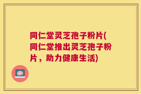 同仁堂灵芝孢子粉片(同仁堂推出灵芝孢子粉片，助力健康生活)