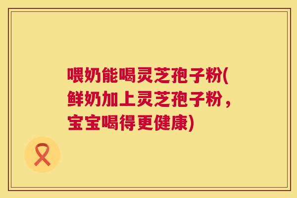 喂奶能喝灵芝孢子粉(鲜奶加上灵芝孢子粉，宝宝喝得更健康)