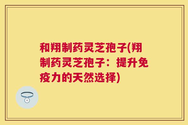 和翔制药灵芝孢子(翔制药灵芝孢子:提升免疫力的天然选择) 和翔制药灵芝孢子(翔制药灵芝孢子:提升免疫力的天然选择)