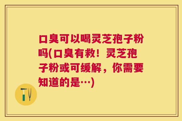 口臭可以喝灵芝孢子粉吗(口臭有救!灵芝孢子粉或可缓解,你需要知道的是…) 口臭可以喝灵芝孢子粉吗(口臭有救!灵芝孢子粉或可缓解,你需要知道的是…)