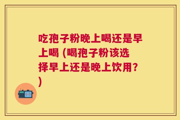 吃孢子粉晚上喝还是早上喝 (喝孢子粉该选择早上还是晚上饮用？)