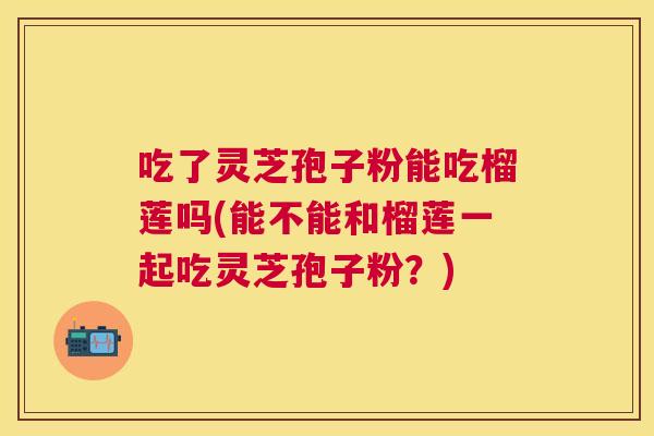 吃了灵芝孢子粉能吃榴莲吗(能不能和榴莲一起吃灵芝孢子粉？)