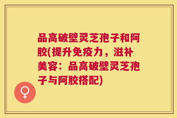 品高破壁灵芝孢子和阿胶(提升免疫力，滋补美容：品高破壁灵芝孢子与阿胶搭配)