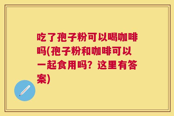 吃了孢子粉可以喝咖啡吗(孢子粉和咖啡可以一起食用吗？这里有答案)