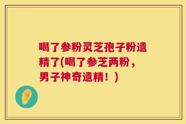 喝了参粉灵芝孢子粉遗精了(喝了参芝两粉,男子神奇遗精!) 喝了参粉灵芝孢子粉遗精了(喝了参芝两粉,男子神奇遗精!)
