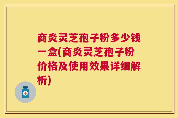 商炎灵芝孢子粉多少钱一盒(商炎灵芝孢子粉价格及使用效果详细解析)