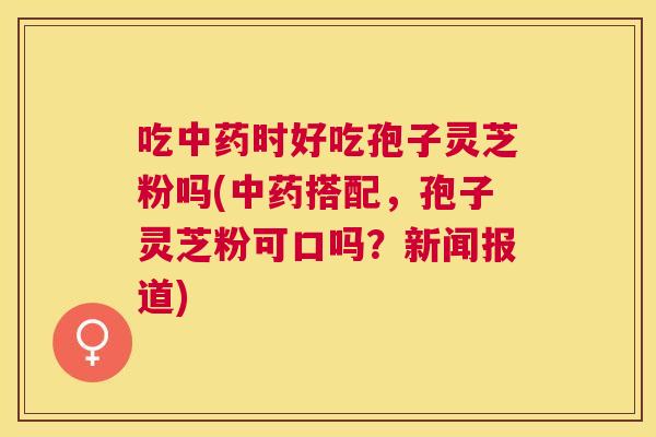 吃时好吃孢子灵芝粉吗(搭配，孢子灵芝粉可口吗？新闻报道)