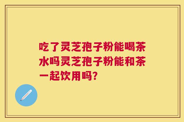 吃了灵芝孢子粉能喝茶水吗灵芝孢子粉能和茶一起饮用吗? 吃了灵芝孢子粉能喝茶水吗灵芝孢子粉能和茶一起饮用吗?