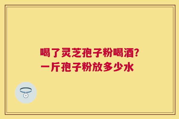 喝了灵芝孢子粉喝酒？一斤孢子粉放多少水
