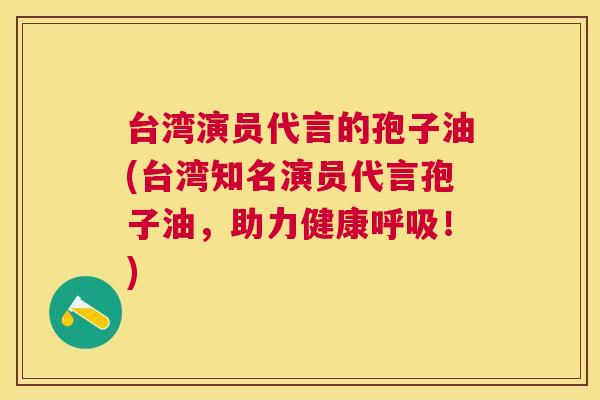 台湾演员代言的孢子油(台湾知名演员代言孢子油,助力健康!) 台湾演员代言的孢子油(台湾知名演员代言孢子油,助力健康!)