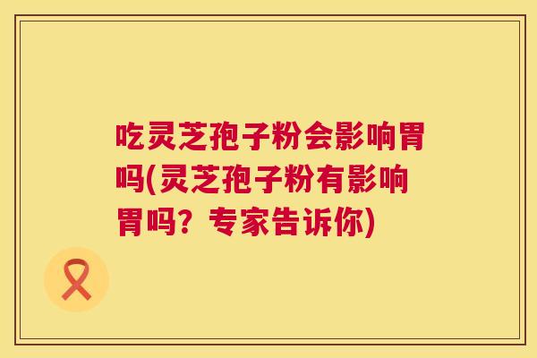 吃灵芝孢子粉会影响胃吗(灵芝孢子粉有影响胃吗？专家告诉你)