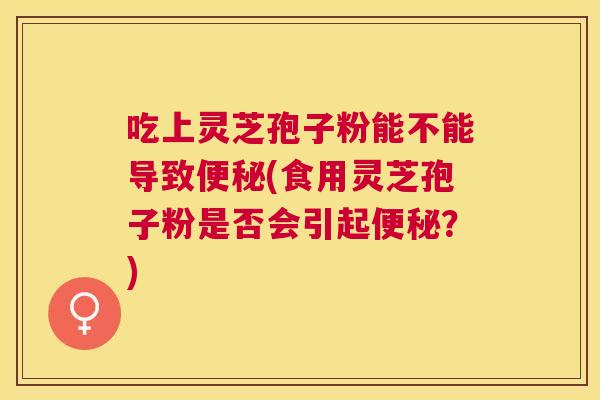 吃上灵芝孢子粉能不能导致(食用灵芝孢子粉是否会引起?) 吃上灵芝孢子粉能不能导致(食用灵芝孢子粉是否会引起?)