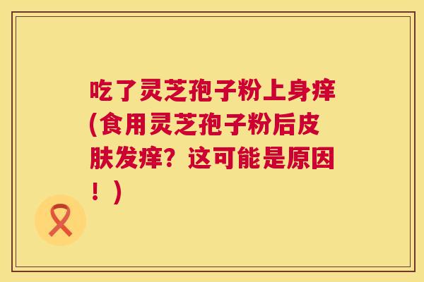 吃了灵芝孢子粉上身痒(食用灵芝孢子粉后发痒?这可能是原因!) 吃了灵芝孢子粉上身痒(食用灵芝孢子粉后发痒?这可能是原因!)