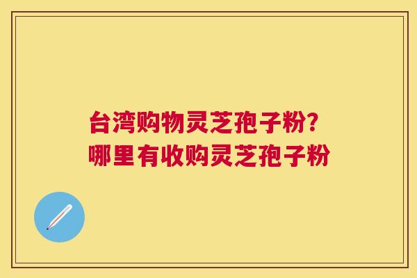 台湾购物灵芝孢子粉？哪里有收购灵芝孢子粉
