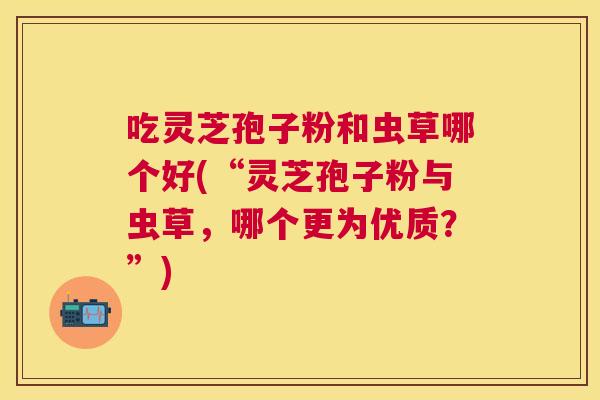 吃灵芝孢子粉和虫草哪个好(“灵芝孢子粉与虫草，哪个更为优质？”)