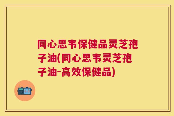 同心思韦保健品灵芝孢子油(同心思韦灵芝孢子油-高效保健品)